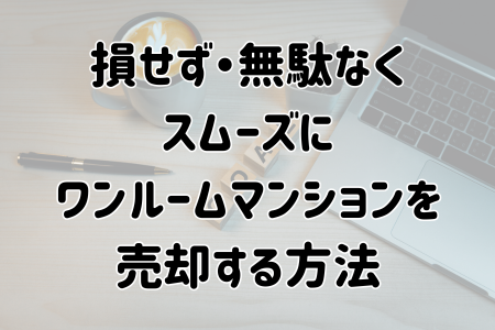 損せず・無駄なく・スムーズにワンルームマンションを売却する方法