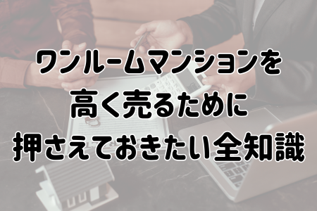ワンルームマンションを 高く売るために 押さえておきたい全知識