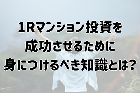 ワンルームマンション投資を成功させるために身につけるべき知識とは？