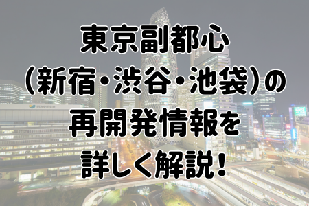 東京副都心（新宿・渋谷・池袋）の再開発情報を詳しく解説！
