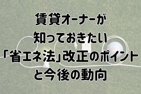 賃貸オーナーが知っておきたい「省エネ法」改正のポイントと今後の動向