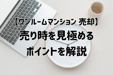 【ワンルームマンション 売却】売り時を見極めるポイントを解説