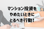 マンション投資をやめたいときにとるべき行動!今すぐできること