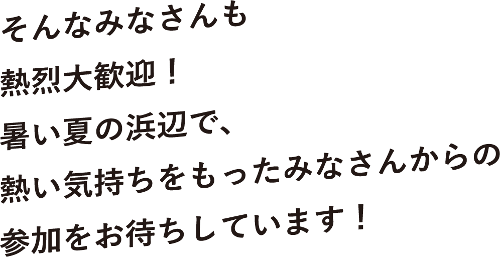 そんなみなさんも熱烈大歓迎！熱い夏の浜辺で、熱い気持ちをもったみなさんからの参加をお待ちしています！